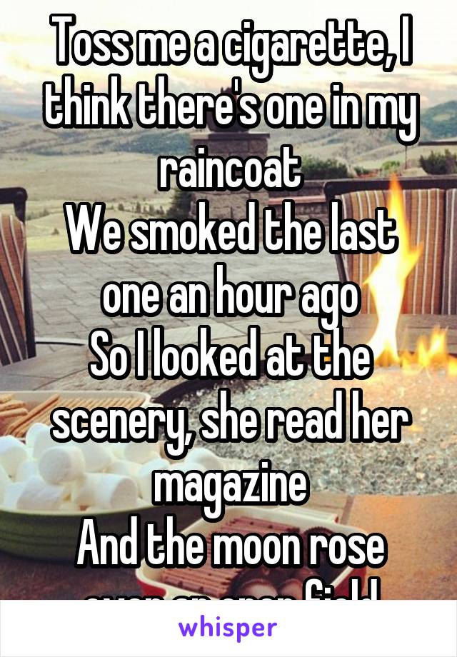 Toss me a cigarette, I think there's one in my raincoat
We smoked the last one an hour ago
So I looked at the scenery, she read her magazine
And the moon rose over an open field