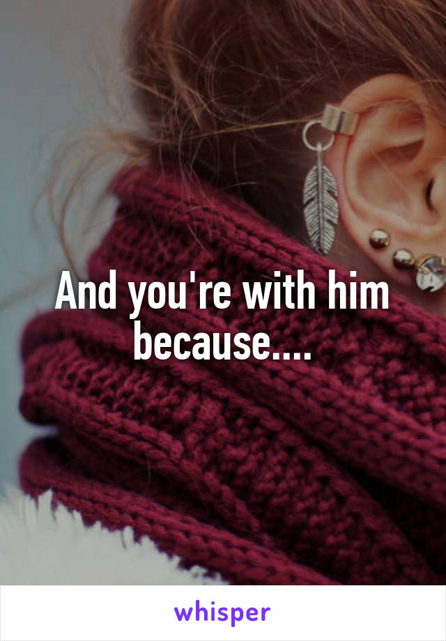 And you're with him because....