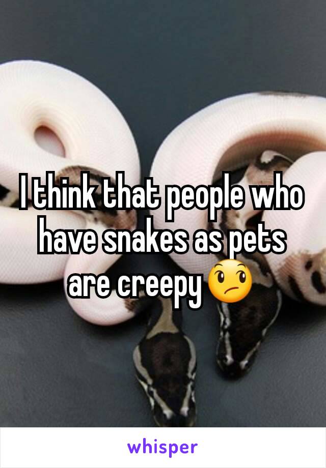 I think that people who have snakes as pets are creepy😞