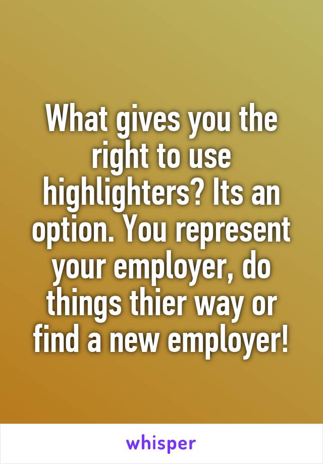 What gives you the right to use highlighters? Its an option. You represent your employer, do things thier way or find a new employer!