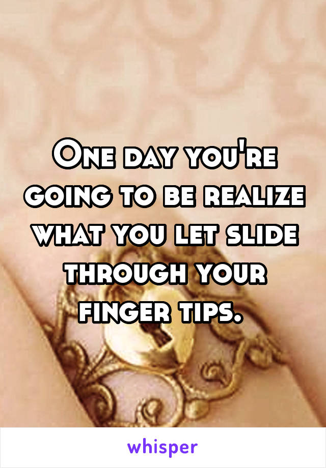 One day you're going to be realize what you let slide through your finger tips. 