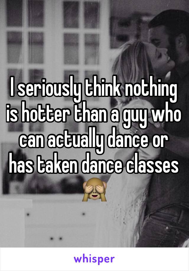 I seriously think nothing is hotter than a guy who can actually dance or has taken dance classes 🙈