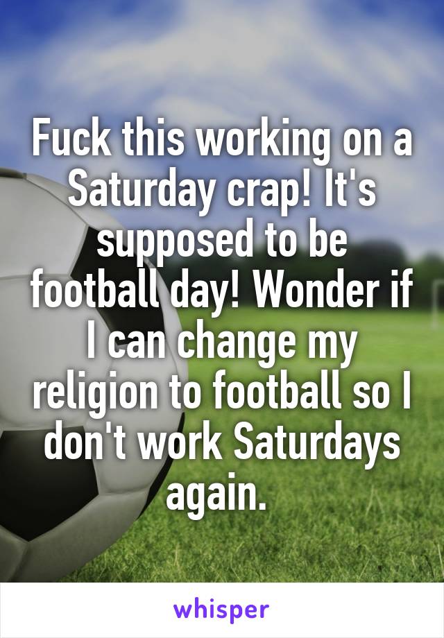 Fuck this working on a Saturday crap! It's supposed to be football day! Wonder if I can change my religion to football so I don't work Saturdays again. 