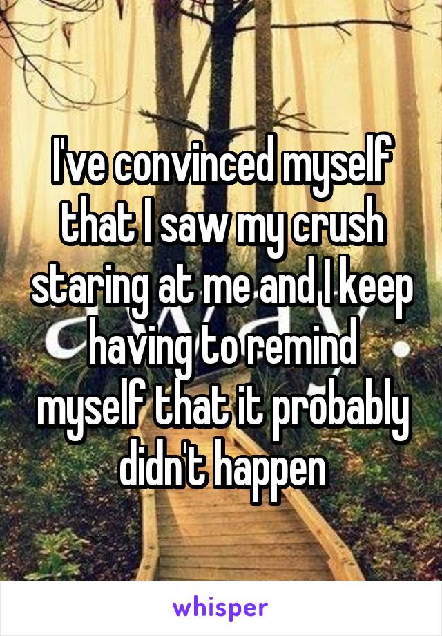 I've convinced myself that I saw my crush staring at me and I keep having to remind myself that it probably didn't happen