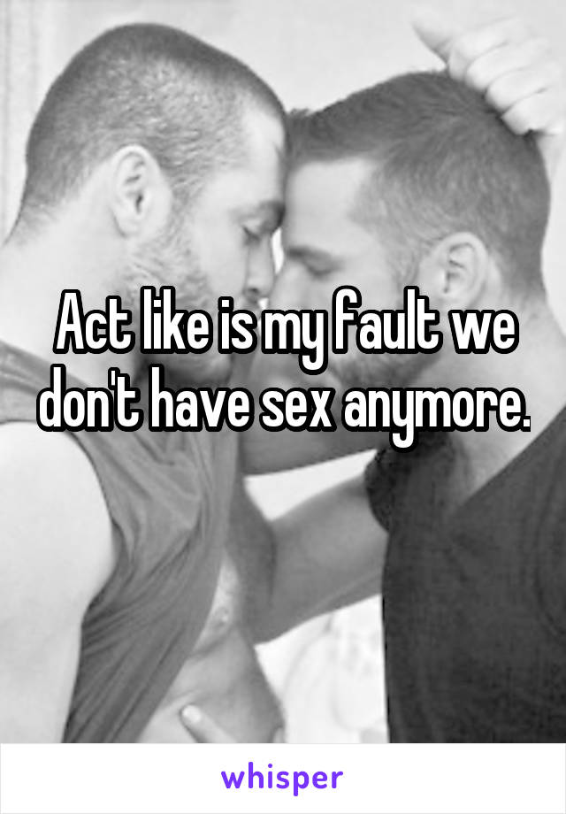 Act like is my fault we don't have sex anymore. 