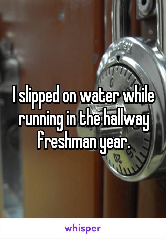 I slipped on water while running in the hallway freshman year.