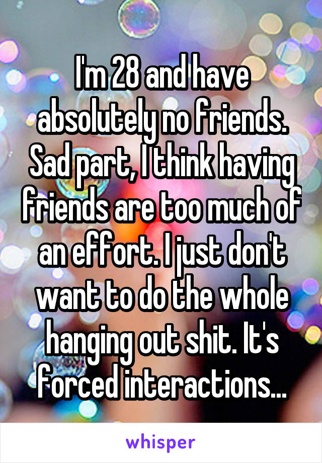 I'm 28 and have absolutely no friends. Sad part, I think having friends are too much of an effort. I just don't want to do the whole hanging out shit. It's forced interactions...