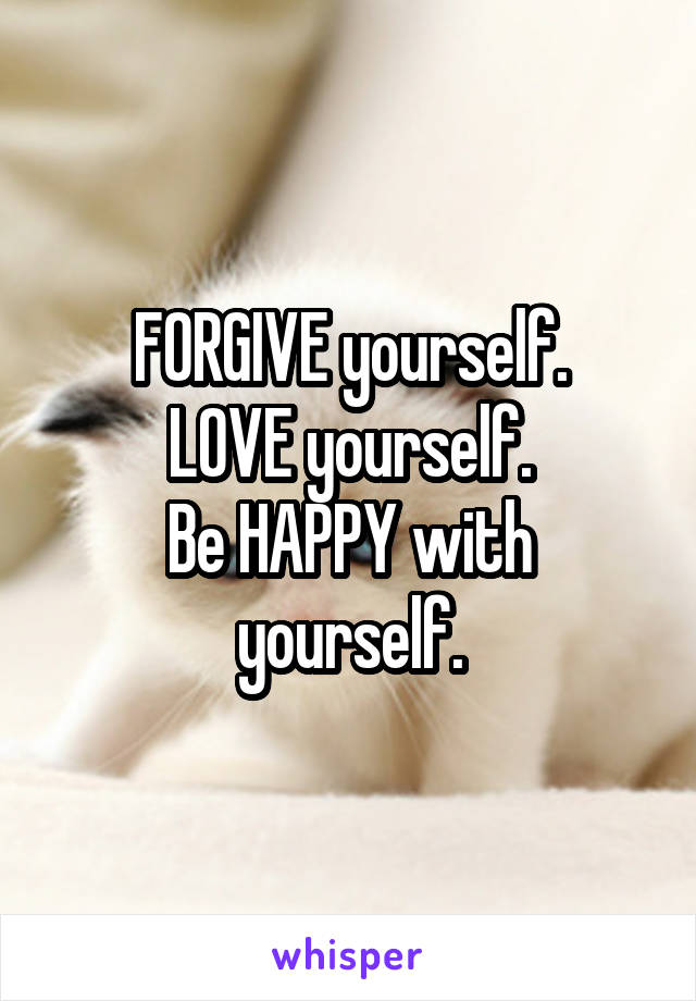 FORGIVE yourself.
LOVE yourself.
Be HAPPY with yourself.