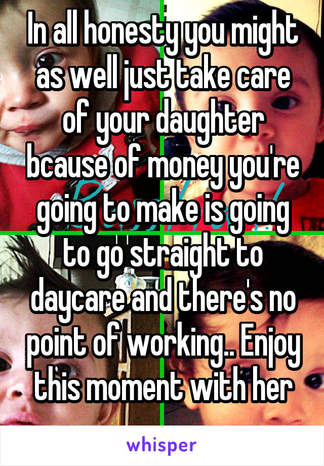 In all honesty you might as well just take care of your daughter bcause of money you're going to make is going to go straight to daycare and there's no point of working.. Enjoy this moment with her
