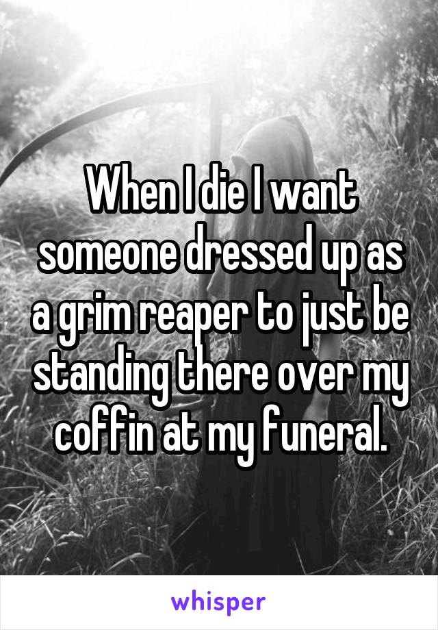 When I die I want someone dressed up as a grim reaper to just be standing there over my coffin at my funeral.