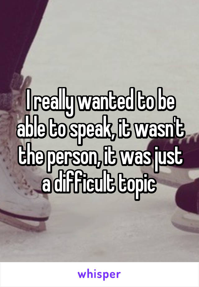 I really wanted to be able to speak, it wasn't the person, it was just a difficult topic 