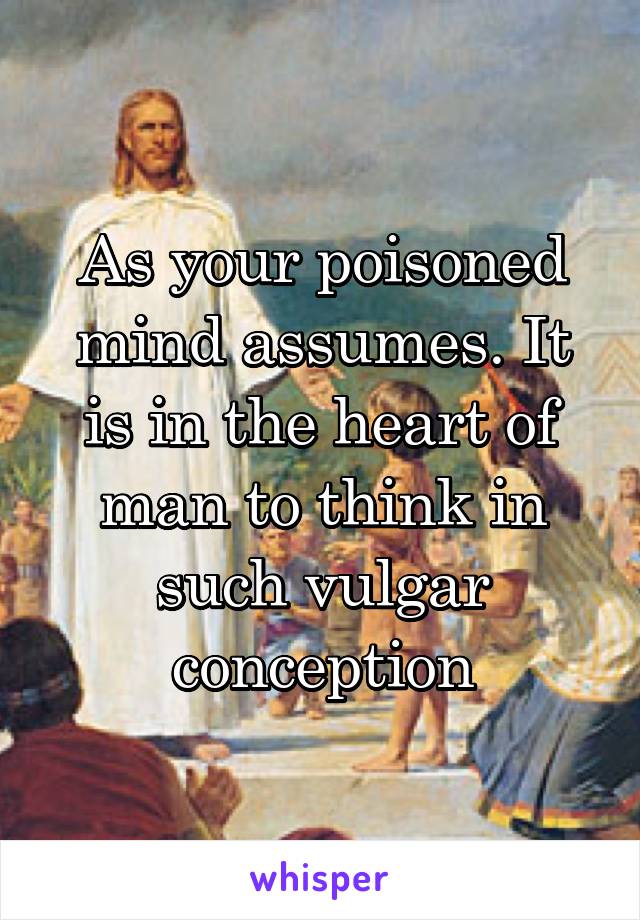 As your poisoned mind assumes. It is in the heart of man to think in such vulgar conception