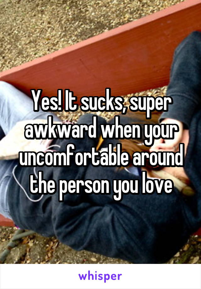 Yes! It sucks, super awkward when your uncomfortable around the person you love