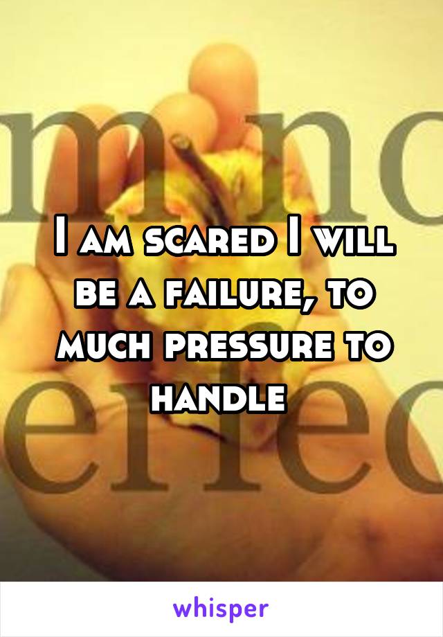 I am scared I will be a failure, to much pressure to handle 