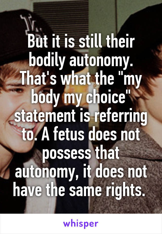 But it is still their bodily autonomy. That's what the "my body my choice" statement is referring to. A fetus does not possess that autonomy, it does not have the same rights. 