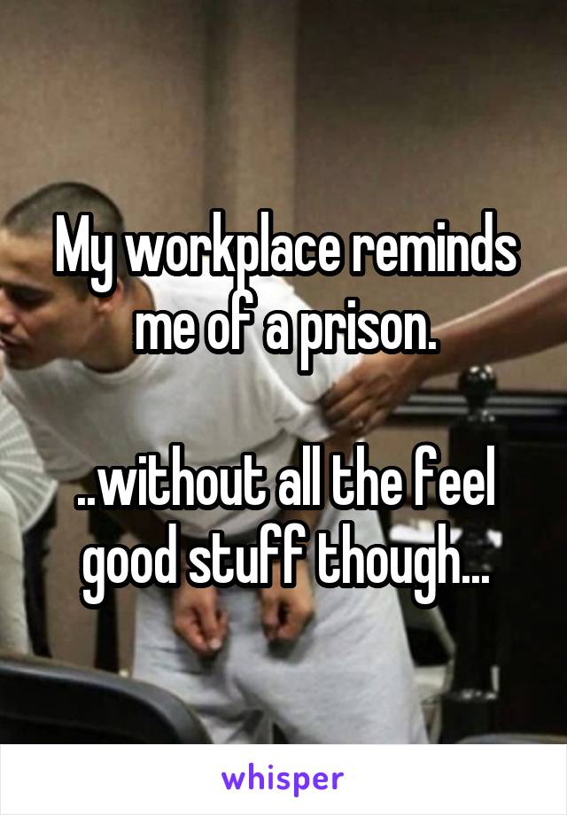 My workplace reminds me of a prison.

..without all the feel good stuff though...