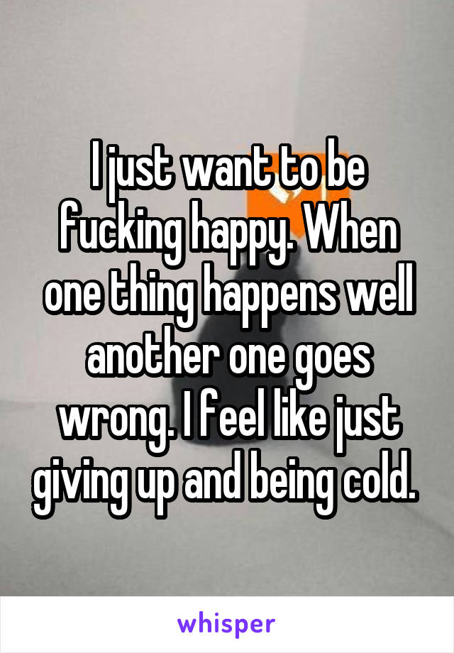 I just want to be fucking happy. When one thing happens well another one goes wrong. I feel like just giving up and being cold. 