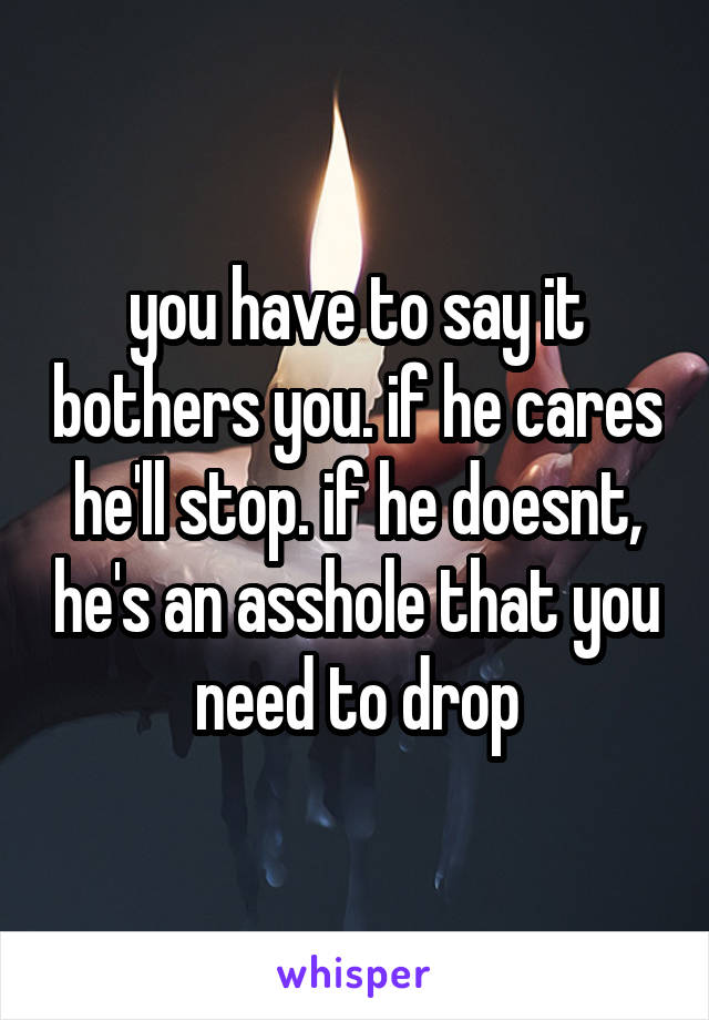 you have to say it bothers you. if he cares he'll stop. if he doesnt, he's an asshole that you need to drop