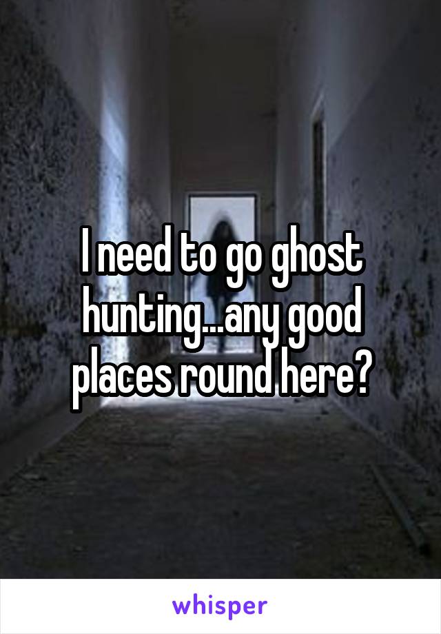 I need to go ghost hunting...any good places round here?