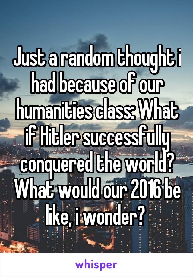 Just a random thought i had because of our humanities class: What if Hitler successfully conquered the world? What would our 2016 be like, i wonder? 