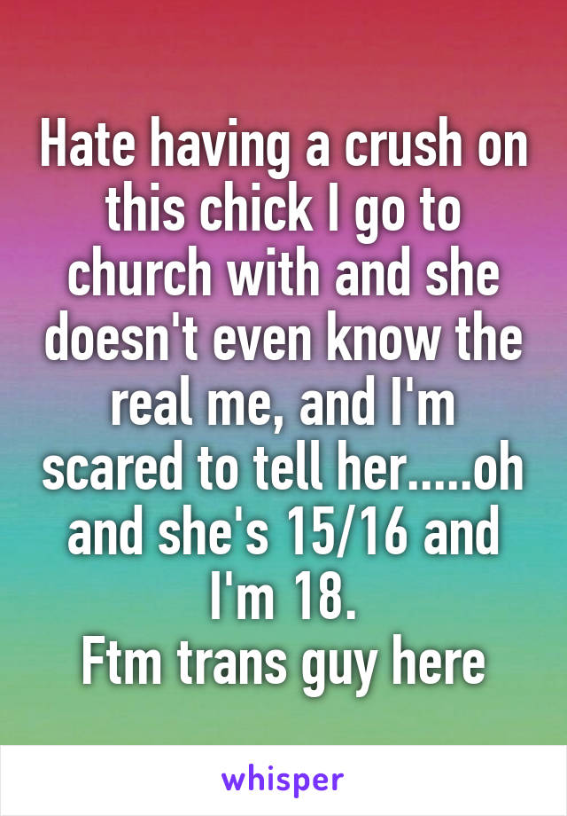 Hate having a crush on this chick I go to church with and she doesn't even know the real me, and I'm scared to tell her.....oh and she's 15/16 and I'm 18.
Ftm trans guy here