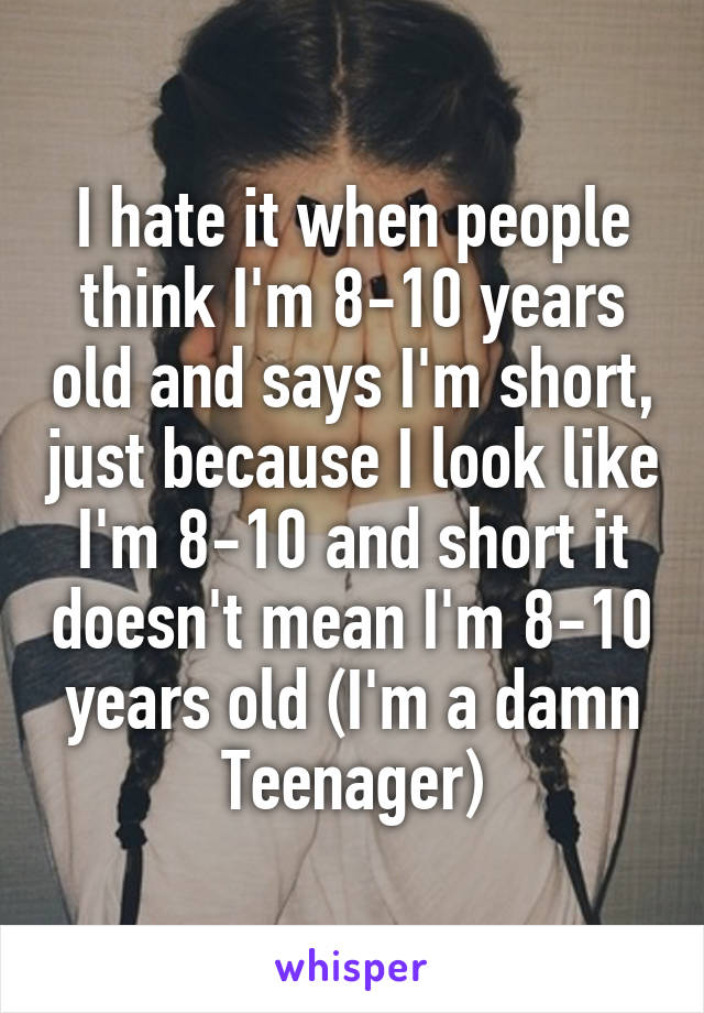 I hate it when people think I'm 8-10 years old and says I'm short, just because I look like I'm 8-10 and short it doesn't mean I'm 8-10 years old (I'm a damn Teenager)