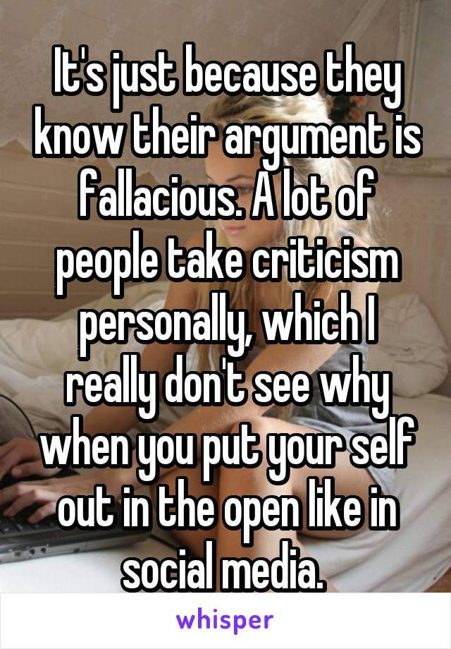 It's just because they know their argument is fallacious. A lot of people take criticism personally, which I really don't see why when you put your self out in the open like in social media. 