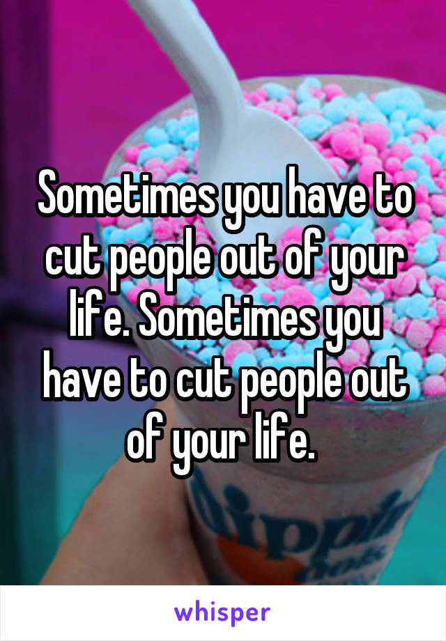 Sometimes you have to cut people out of your life. Sometimes you have to cut people out of your life. 