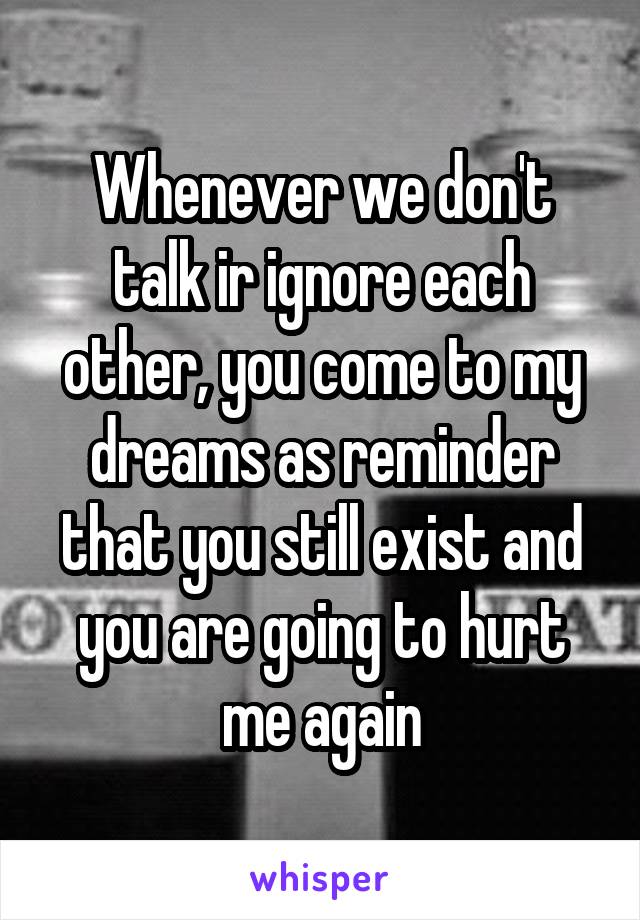 Whenever we don't talk ir ignore each other, you come to my dreams as reminder that you still exist and you are going to hurt me again