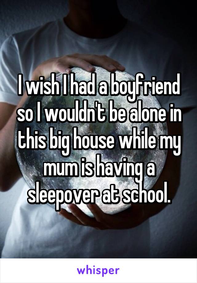 I wish I had a boyfriend so I wouldn't be alone in this big house while my mum is having a sleepover at school.