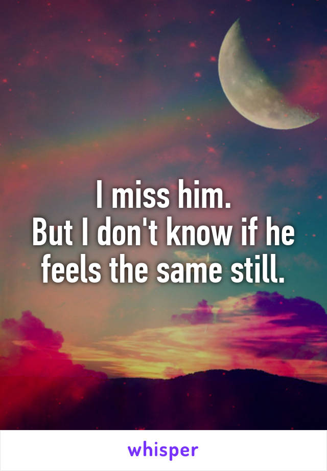 I miss him.
But I don't know if he feels the same still.