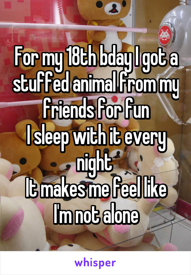 For my 18th bday I got a stuffed animal from my friends for fun
I sleep with it every night 
It makes me feel like I'm not alone