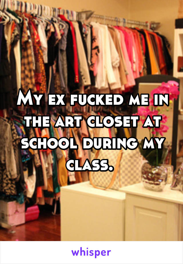 My ex fucked me in the art closet at school during my class. 