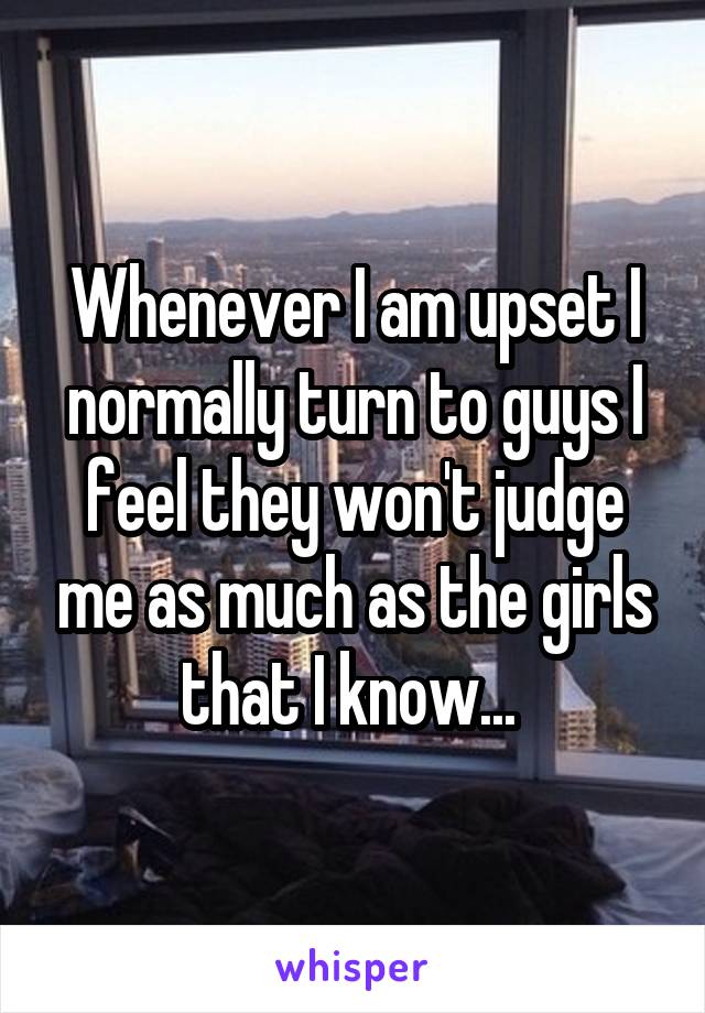 Whenever I am upset I normally turn to guys I feel they won't judge me as much as the girls that I know... 