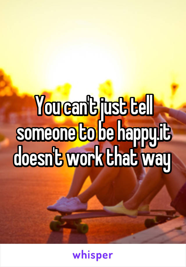 You can't just tell someone to be happy.it doesn't work that way 