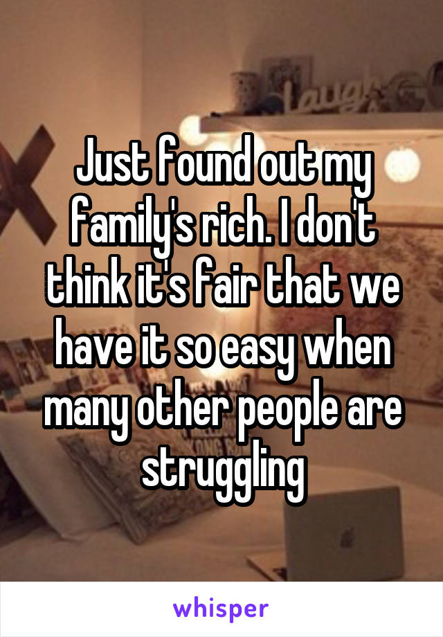 Just found out my family's rich. I don't think it's fair that we have it so easy when many other people are struggling