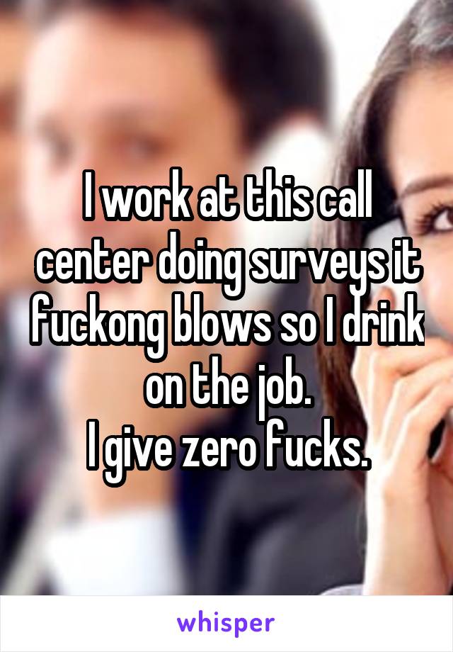 I work at this call center doing surveys it fuckong blows so I drink on the job.
I give zero fucks.