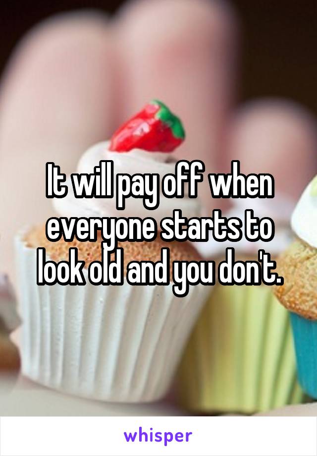 It will pay off when everyone starts to look old and you don't.