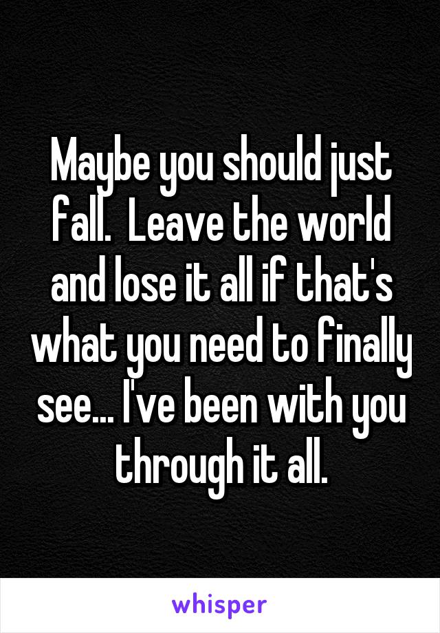 Maybe you should just fall.  Leave the world and lose it all if that's what you need to finally see... I've been with you through it all.