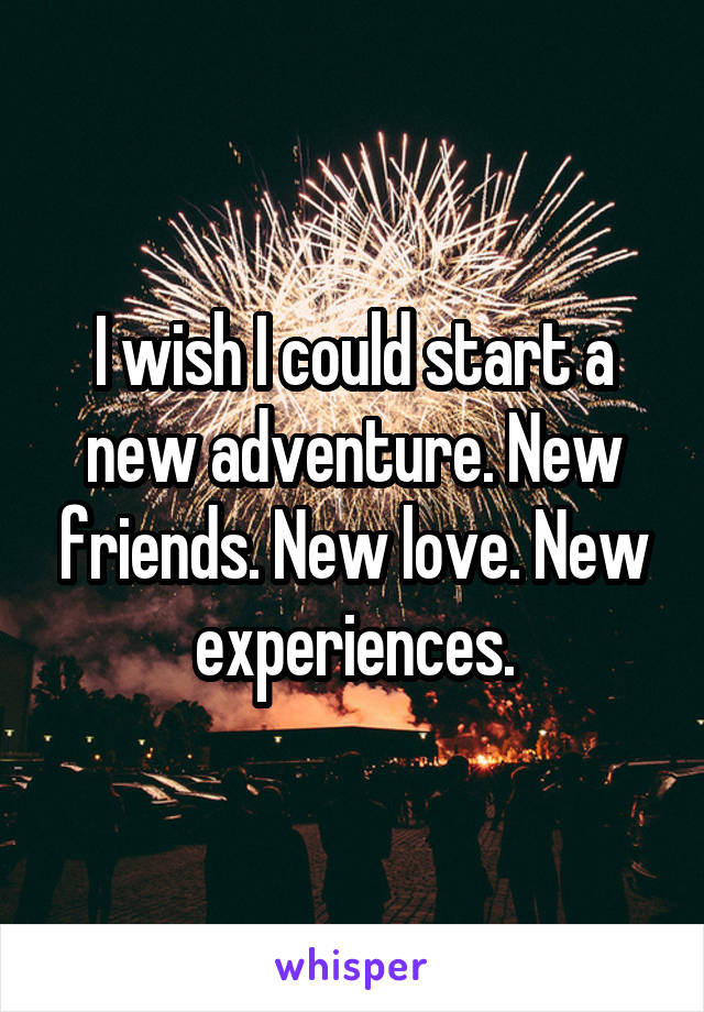 I wish I could start a new adventure. New friends. New love. New experiences.