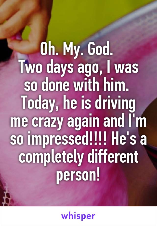 Oh. My. God. 
Two days ago, I was so done with him. 
Today, he is driving me crazy again and I'm so impressed!!!! He's a completely different person!