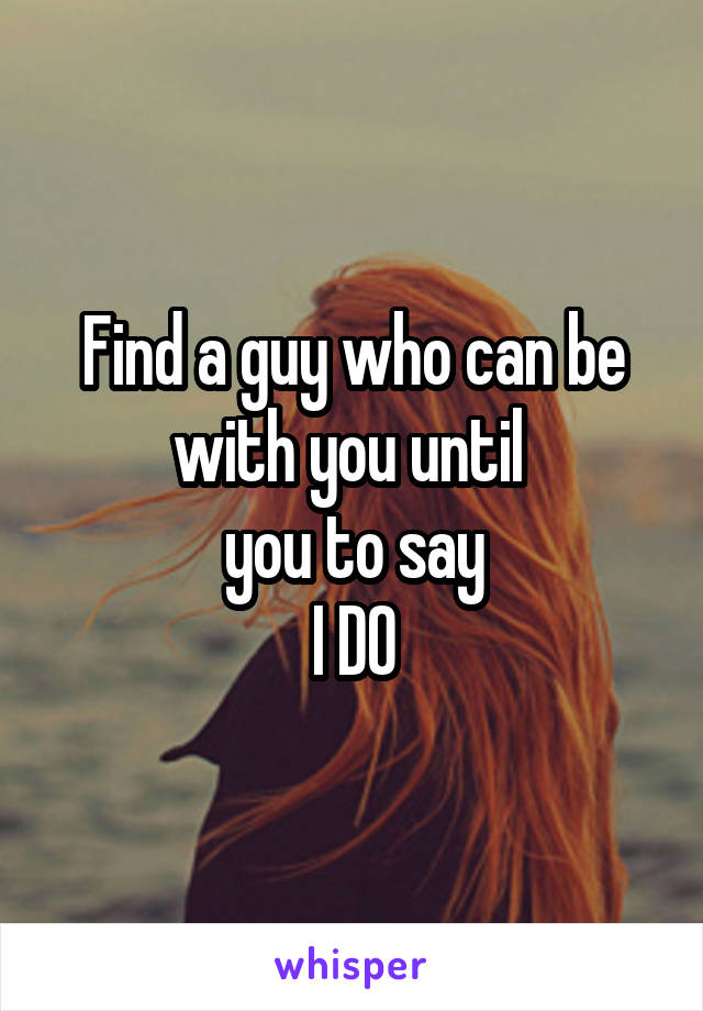 Find a guy who can be with you until 
 you to say 
I DO