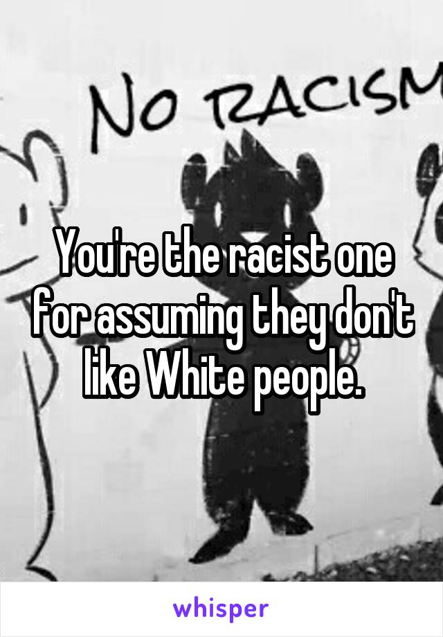 You're the racist one for assuming they don't like White people.