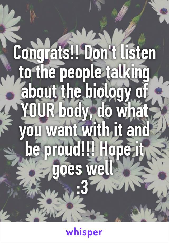 Congrats!! Don't listen to the people talking about the biology of YOUR body, do what you want with it and be proud!!! Hope it goes well 
:3 