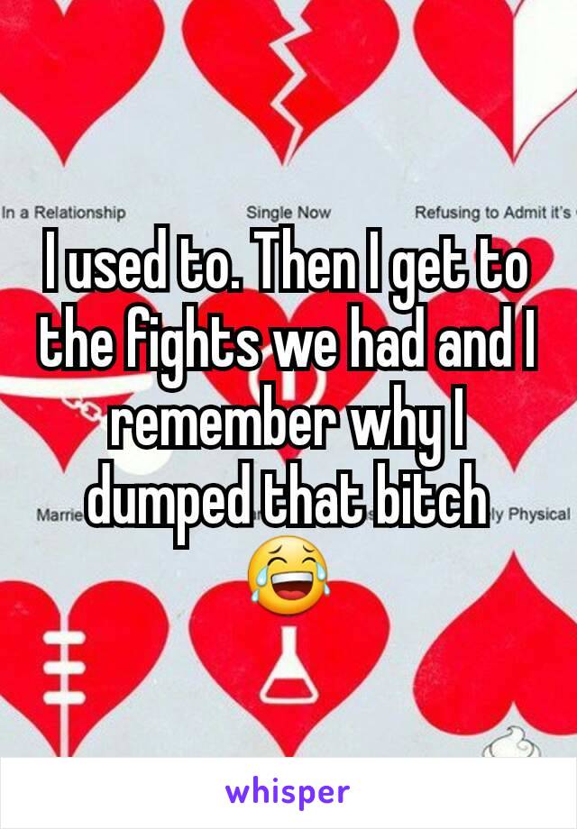 I used to. Then I get to the fights we had and I remember why I dumped that bitch 😂