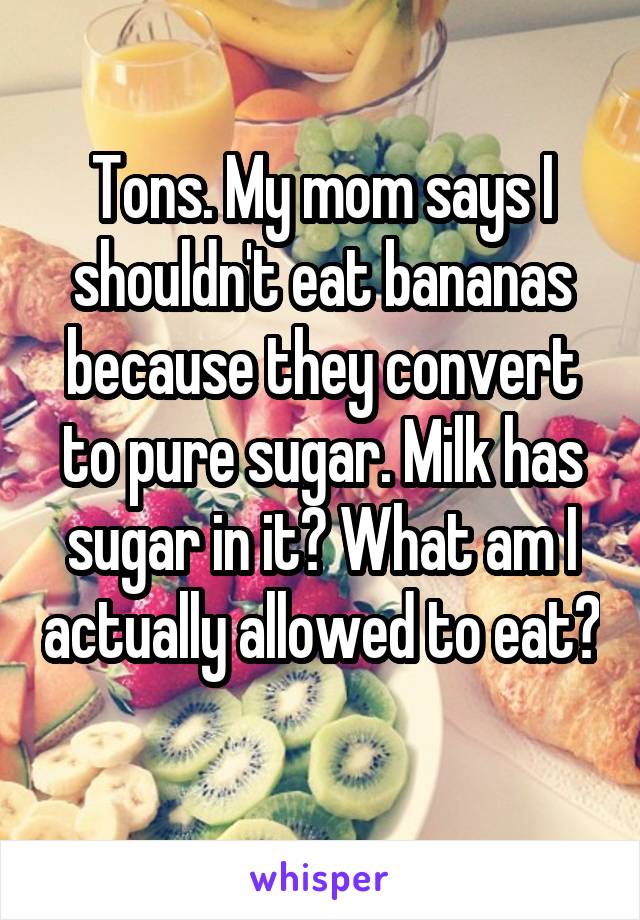 Tons. My mom says I shouldn't eat bananas because they convert to pure sugar. Milk has sugar in it? What am I actually allowed to eat? 