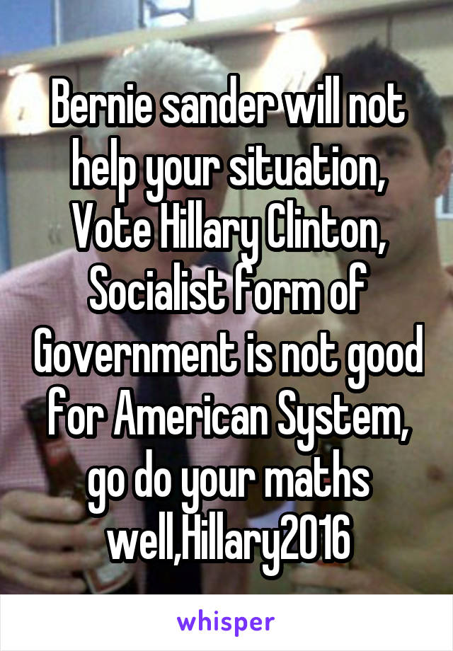 Bernie sander will not help your situation, Vote Hillary Clinton, Socialist form of Government is not good for American System, go do your maths well,Hillary2016