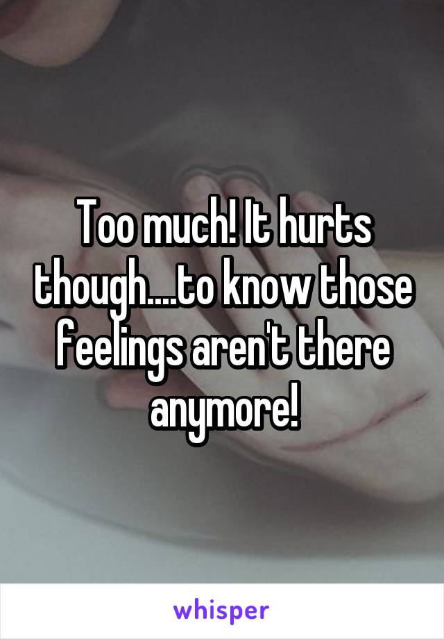 Too much! It hurts though....to know those feelings aren't there anymore!