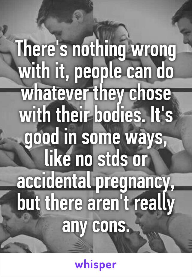 There's nothing wrong with it, people can do whatever they chose with their bodies. It's good in some ways, like no stds or accidental pregnancy, but there aren't really any cons.