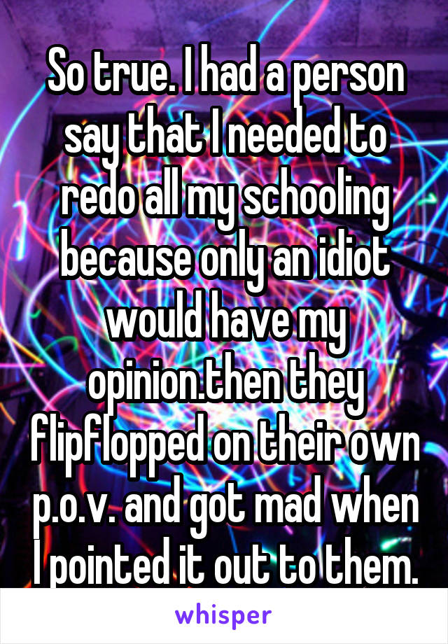 So true. I had a person say that I needed to redo all my schooling because only an idiot would have my opinion.then they flipflopped on their own p.o.v. and got mad when I pointed it out to them.